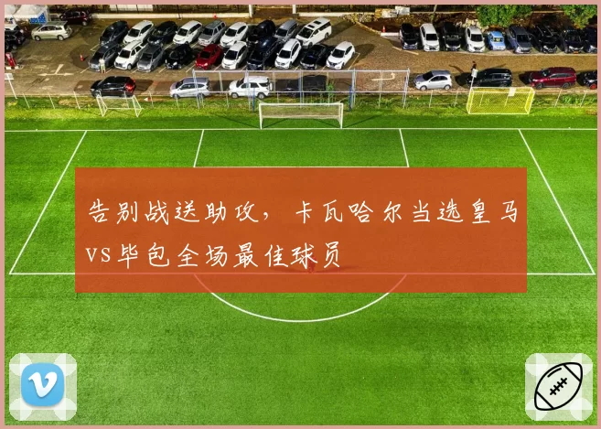 告别战送助攻,卡瓦哈尔当选皇马vs毕包全场最佳球员