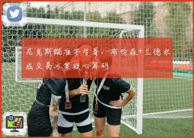 尼克斯瞄准字母哥，布伦森+兰德尔成交易方案核心筹码