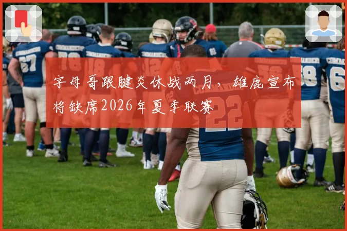 字母哥跟腱炎休战两月，雄鹿宣布将缺席2026年夏季联赛