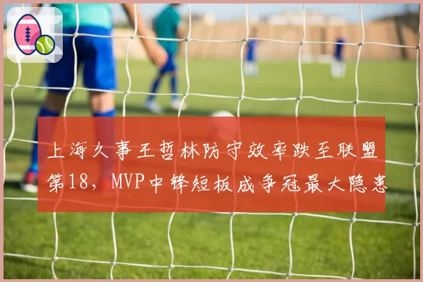 上海久事王哲林防守效率跌至联盟第18，MVP中锋短板成争冠最大隐患？