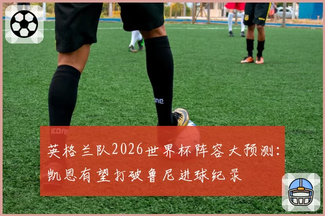 英格兰队2026世界杯阵容大预测：凯恩有望打破鲁尼进球纪录