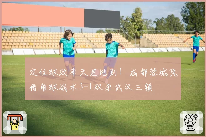 定位球效率天差地别！成都蓉城凭借角球战术3-1双杀武汉三镇