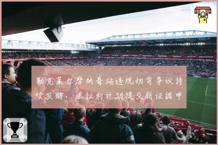 勒克莱尔摩纳哥站违规切弯争议持续发酵，法拉利计划提交新证据申请重审