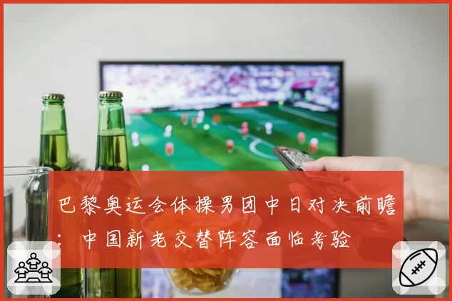 巴黎奥运会体操男团中日对决前瞻：中国新老交替阵容面临考验