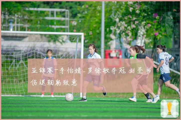 亚锦赛-李怡婧_罗徐敏夺冠 刘圣书伤退鞠躬致意