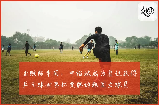 击败陈幸同，申裕斌成为首位获得乒乓球世界杯奖牌的韩国女球员