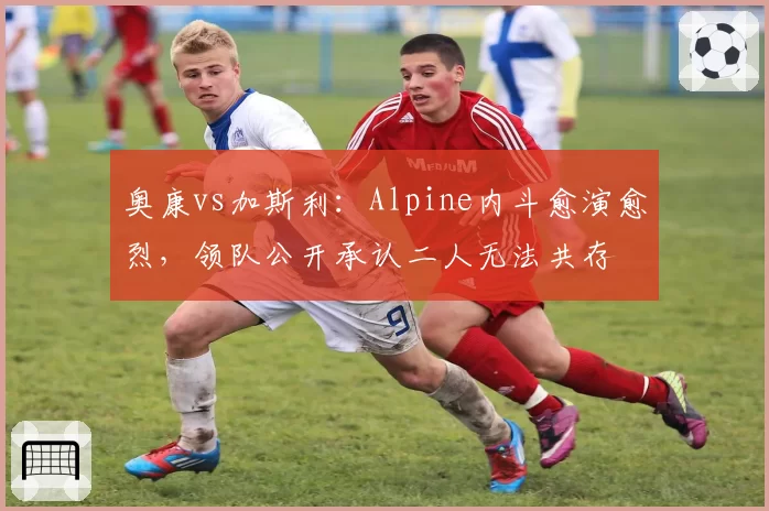 奥康vs加斯利:Alpine内斗愈演愈烈,领队公开承认二人无法共存