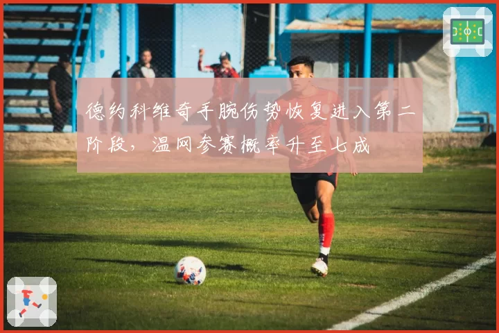 德约科维奇手腕伤势恢复进入第二阶段,温网参赛概率升至七成