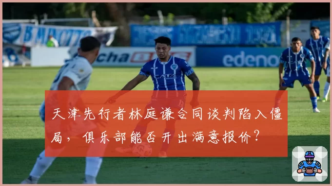 天津先行者林庭谦合同谈判陷入僵局，俱乐部能否开出满意报价？