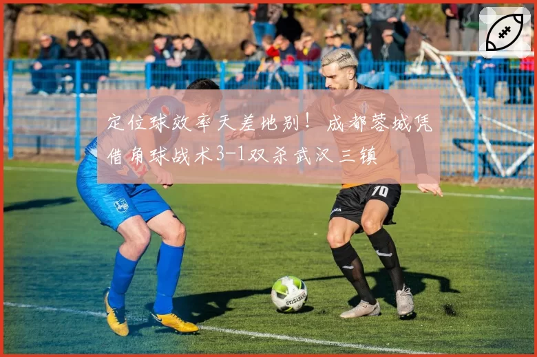 定位球效率天差地别！成都蓉城凭借角球战术3-1双杀武汉三镇