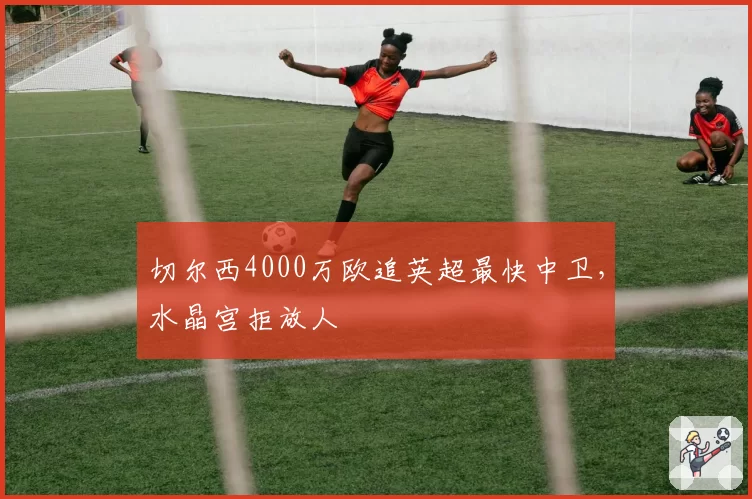 切尔西4000万欧追英超最快中卫,水晶宫拒放人