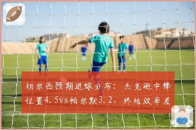 切尔西预期进球分布:杰克逊中锋位置4.5vs帕尔默3.2,终结效率差距决定胜负