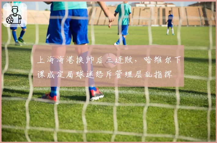 上海海港换帅后三连败,哈维尔下课成定局球迷怒斥管理层乱指挥