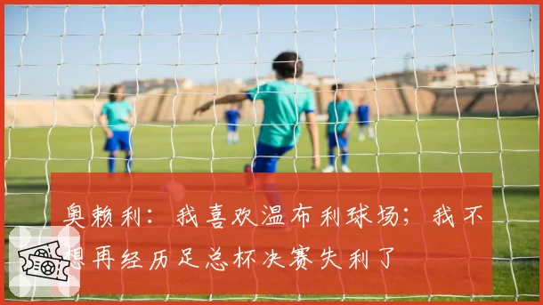 奥赖利：我喜欢温布利球场；我不想再经历足总杯决赛失利了