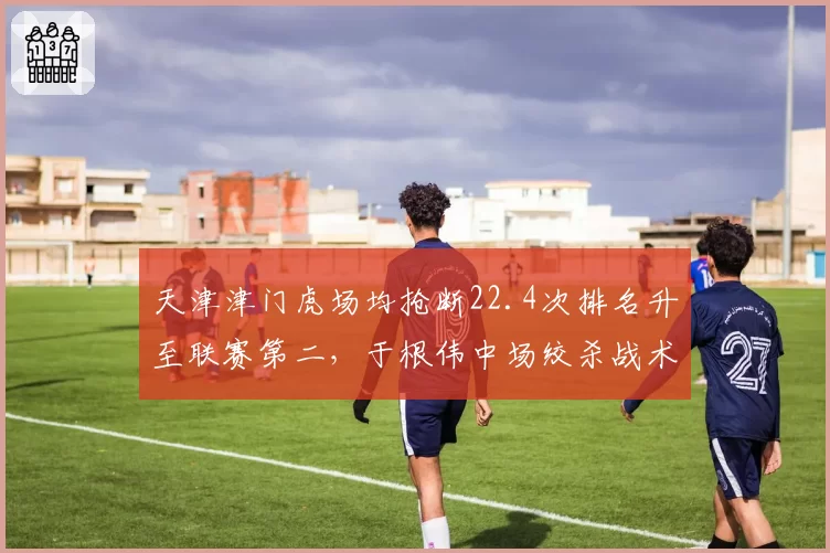 天津津门虎场均抢断22.4次排名升至联赛第二,于根伟中场绞杀战术限制对手组织效率__br_