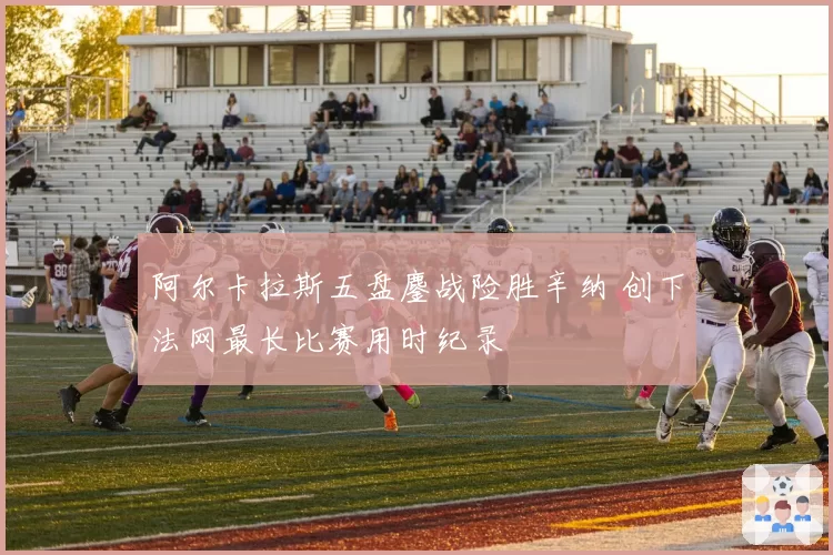 阿尔卡拉斯五盘鏖战险胜辛纳 创下法网最长比赛用时纪录