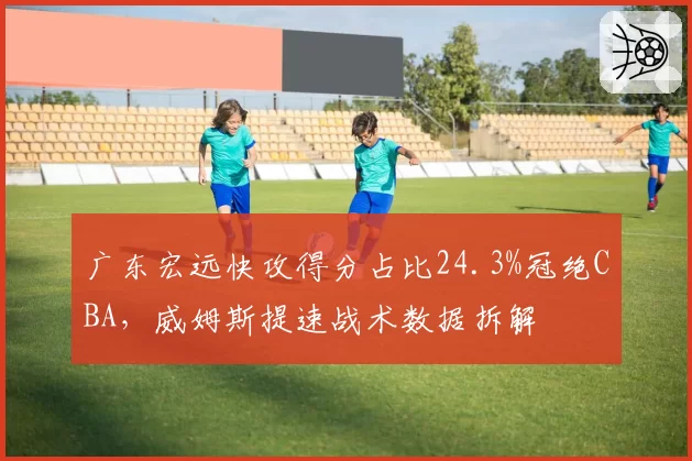 广东宏远快攻得分占比24.3%冠绝CBA，威姆斯提速战术数据拆解
