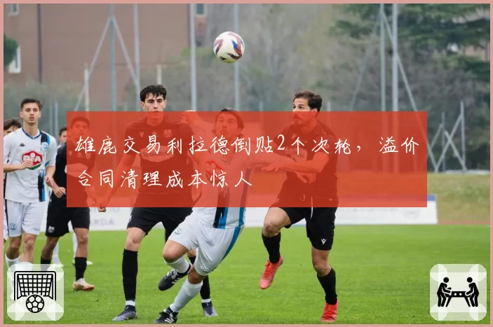 雄鹿交易利拉德倒贴2个次轮，溢价合同清理成本惊人