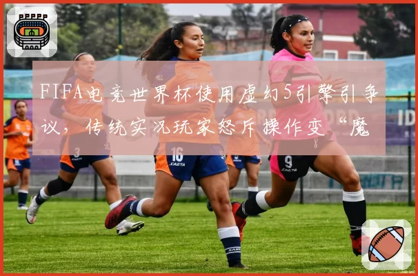 FIFA电竞世界杯使用虚幻5引擎引争议,传统实况玩家怒斥操作变“魔法”