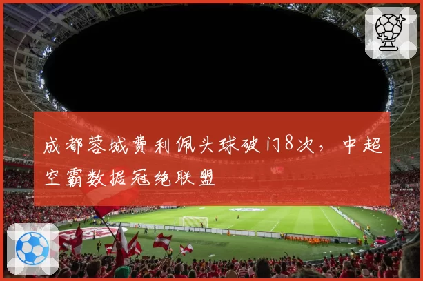 成都蓉城费利佩头球破门8次，中超空霸数据冠绝联盟