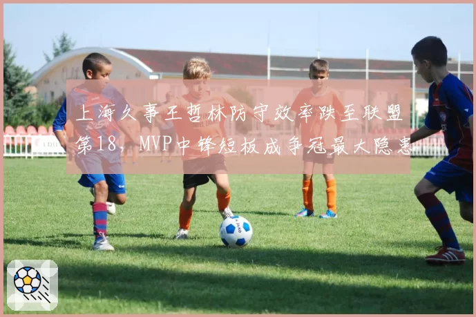 上海久事王哲林防守效率跌至联盟第18，MVP中锋短板成争冠最大隐患？