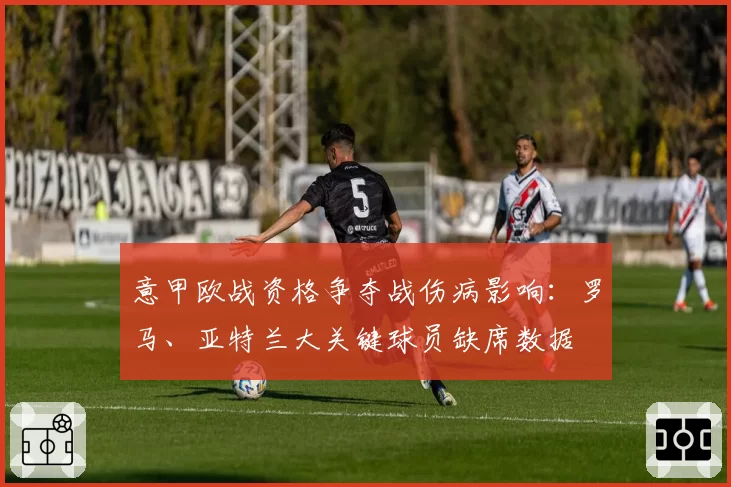 意甲欧战资格争夺战伤病影响：罗马、亚特兰大关键球员缺席数据