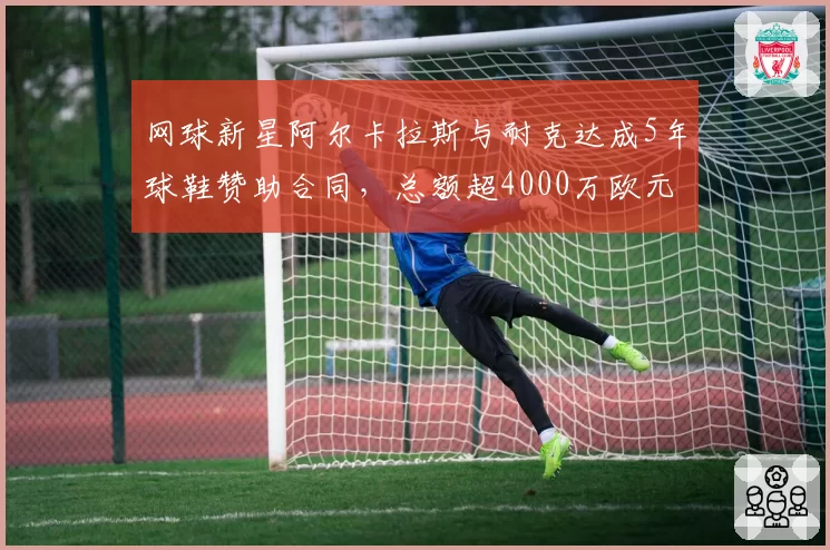 网球新星阿尔卡拉斯与耐克达成5年球鞋赞助合同,总额超4000万欧元