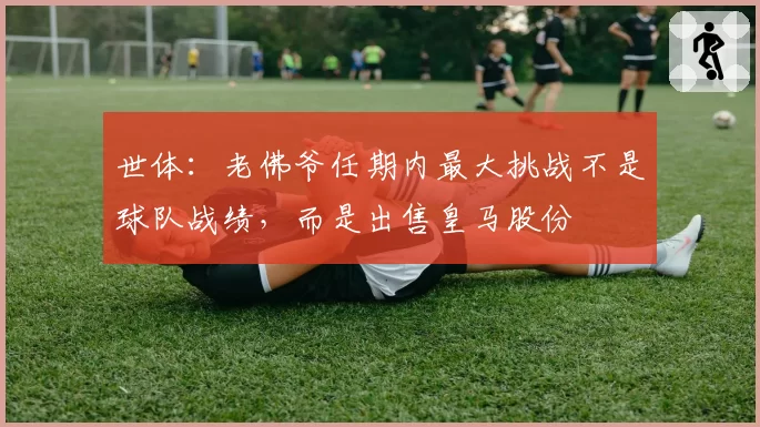 世体：老佛爷任期内最大挑战不是球队战绩，而是出售皇马股份
