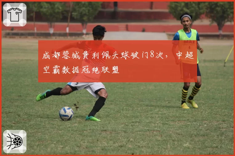 成都蓉城费利佩头球破门8次，中超空霸数据冠绝联盟