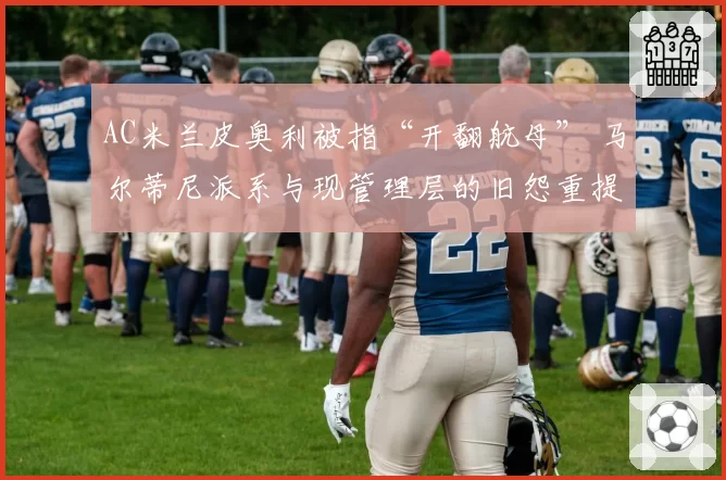 AC米兰皮奥利被指“开翻航母” 马尔蒂尼派系与现管理层的旧怨重提