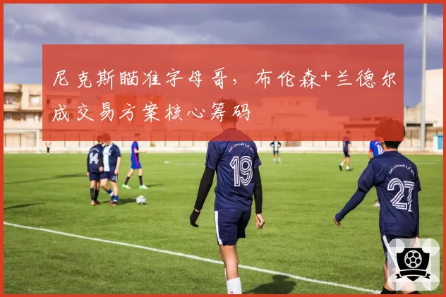 尼克斯瞄准字母哥，布伦森+兰德尔成交易方案核心筹码