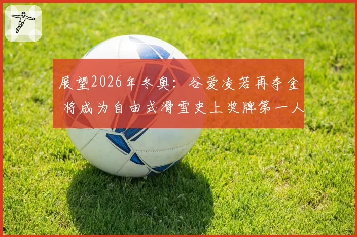 展望2026年冬奥：谷爱凌若再夺金 将成为自由式滑雪史上奖牌第一人？
