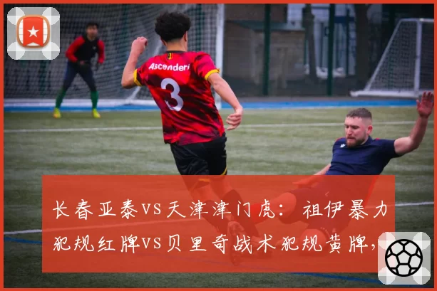 长春亚泰vs天津津门虎：祖伊暴力犯规红牌vs贝里奇战术犯规黄牌，裁判尺度一致性遭拷问