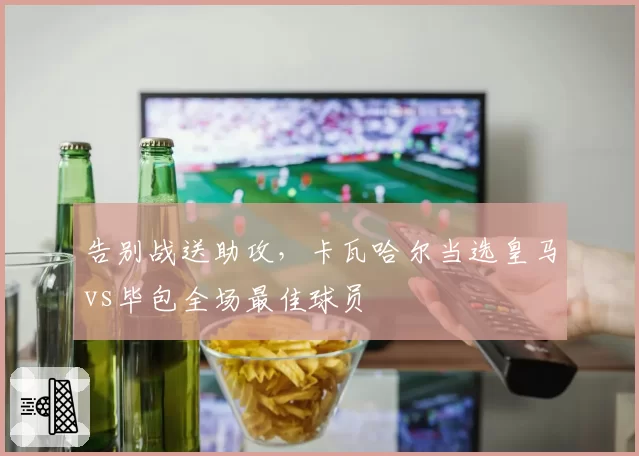 告别战送助攻,卡瓦哈尔当选皇马vs毕包全场最佳球员