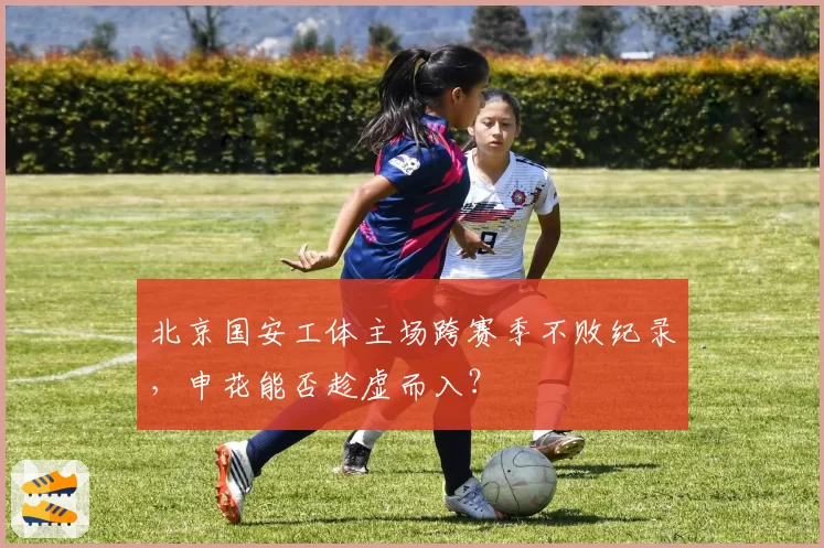 北京国安工体主场跨赛季不败纪录，申花能否趁虚而入？