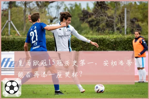 皇马欧冠15冠历史第一,安切洛蒂能否再添一座奖杯?