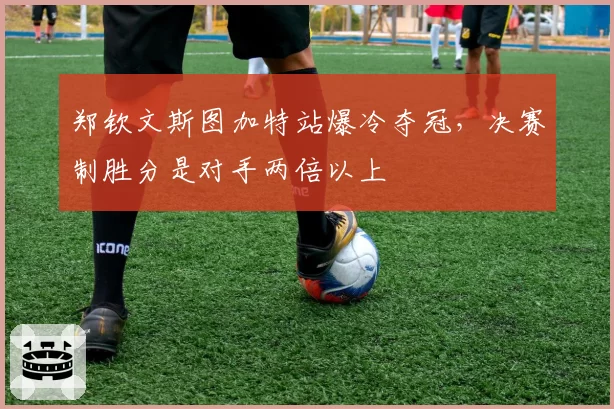 郑钦文斯图加特站爆冷夺冠，决赛制胜分是对手两倍以上