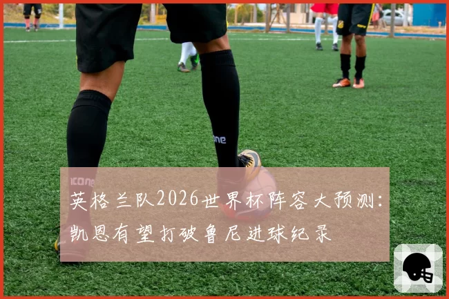 英格兰队2026世界杯阵容大预测：凯恩有望打破鲁尼进球纪录