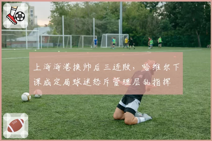上海海港换帅后三连败,哈维尔下课成定局球迷怒斥管理层乱指挥
