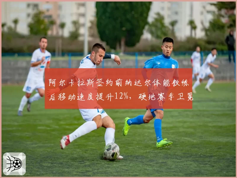 阿尔卡拉斯签约前纳达尔体能教练后移动速度提升12%，硬地赛季卫冕底气足