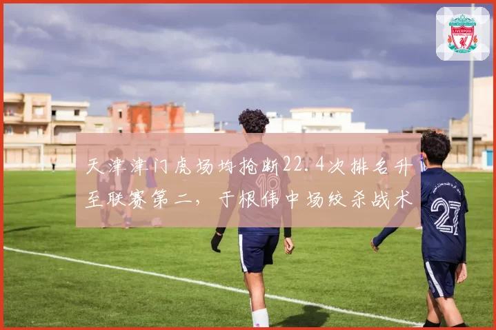 天津津门虎场均抢断22.4次排名升至联赛第二,于根伟中场绞杀战术限制对手组织效率__br_