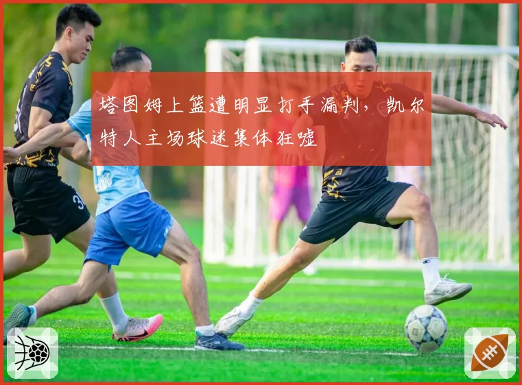 塔图姆上篮遭明显打手漏判，凯尔特人主场球迷集体狂嘘