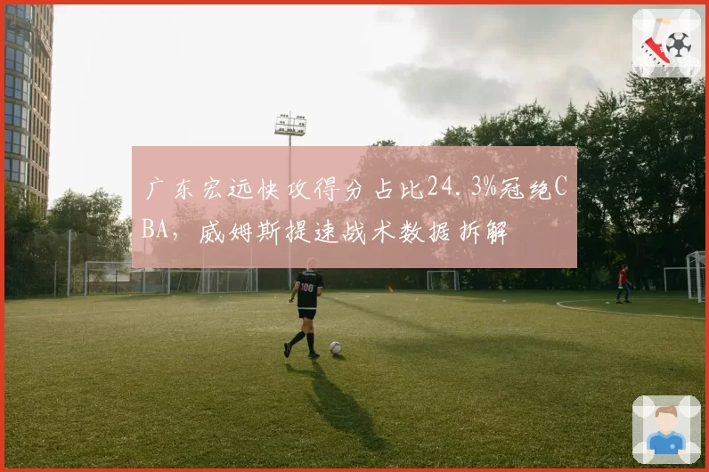 广东宏远快攻得分占比24.3%冠绝CBA，威姆斯提速战术数据拆解