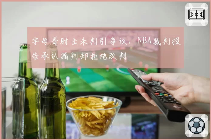 字母哥肘击未判引争议,NBA裁判报告承认漏判却拒绝改判