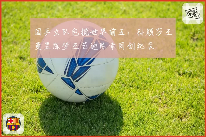国乒女队包揽世界前五，孙颖莎王曼昱陈梦王艺迪陈幸同创纪录