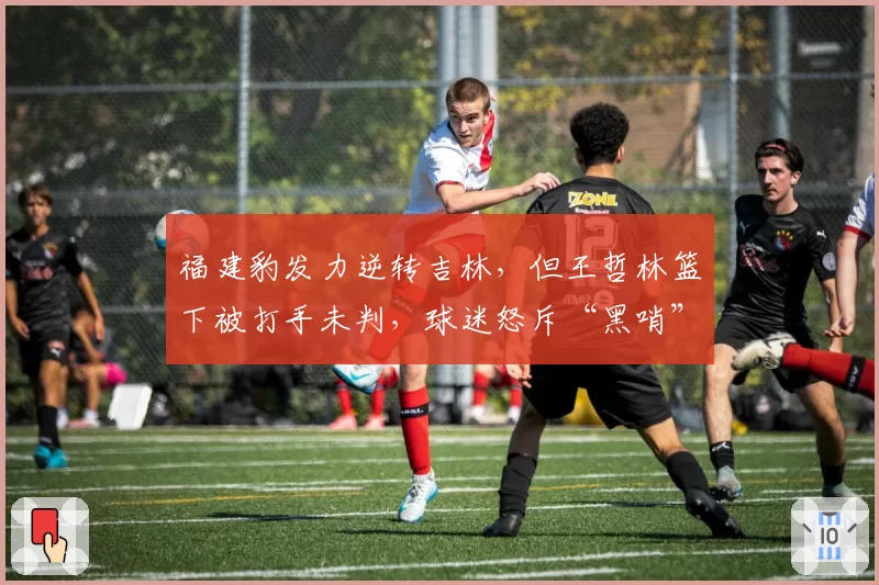 福建豹发力逆转吉林，但王哲林篮下被打手未判，球迷怒斥“黑哨”