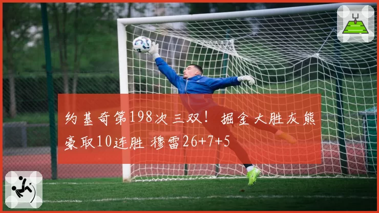 约基奇第198次三双！掘金大胜灰熊豪取10连胜 穆雷26+7+5