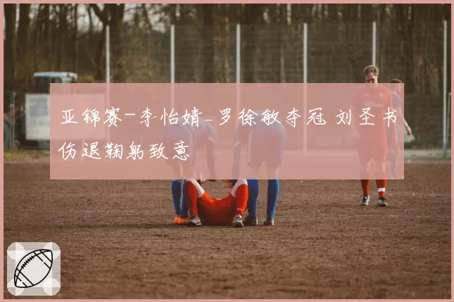 亚锦赛-李怡婧_罗徐敏夺冠 刘圣书伤退鞠躬致意