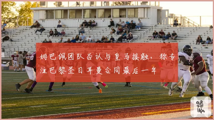 姆巴佩团队否认与皇马接触,称专注巴黎圣日耳曼合同最后一年