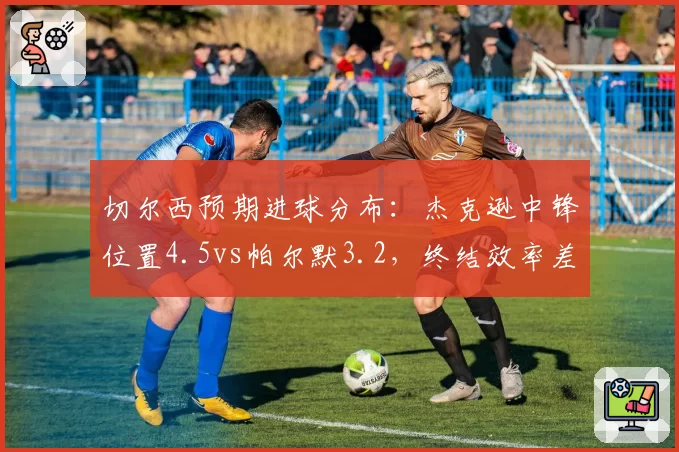 切尔西预期进球分布:杰克逊中锋位置4.5vs帕尔默3.2,终结效率差距决定胜负